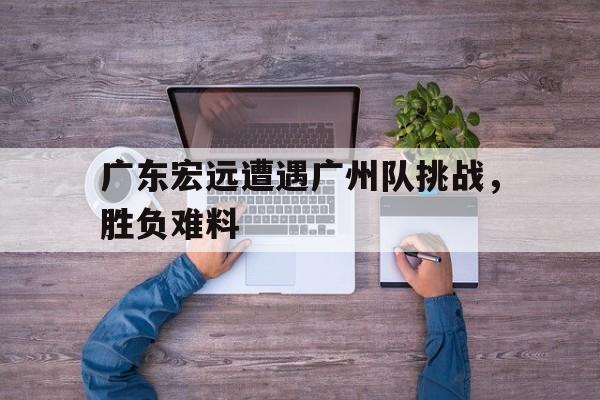 包含广东宏远遭遇广州队挑战，胜负难料的词条