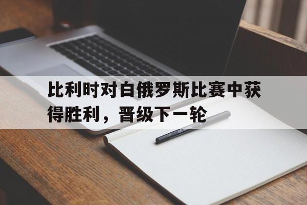比利时对白俄罗斯比赛中获得胜利，晋级下一轮的简单介绍