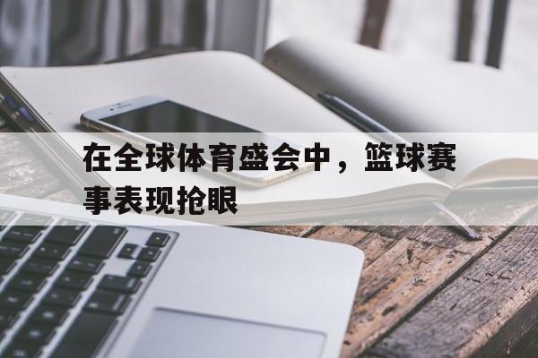 在全球体育盛会中，篮球赛事表现抢眼的简单介绍